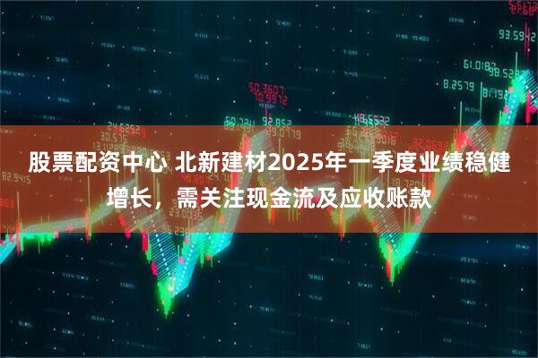 股票配資中心 北新建材2025年一季度業(yè)績穩(wěn)健增長，需關(guān)注現(xiàn)金流及應(yīng)收賬款