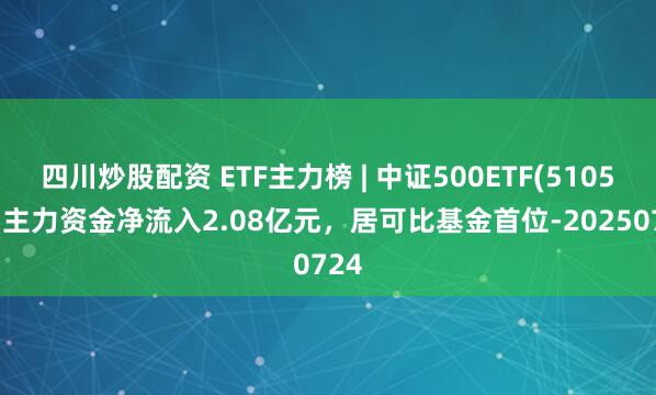 四川炒股配資 ETF主力榜 | 中證500ETF(510500)主力資金凈流入2.08億元，居可比基金首位-20250724