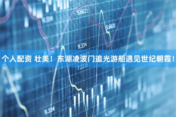 個(gè)人配資 壯美！東湖凌波門追光游船遇見世紀(jì)朝霞！