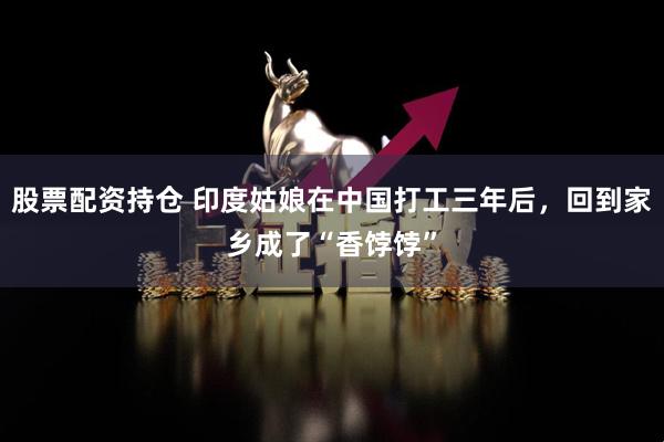 股票配資持倉(cāng) 印度姑娘在中國(guó)打工三年后，回到家鄉(xiāng)成了“香餑餑”