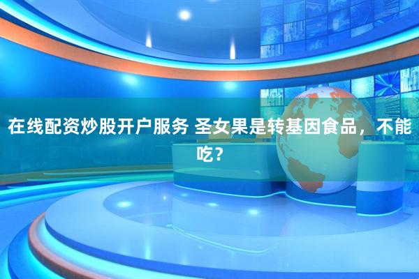 在線(xiàn)配資炒股開(kāi)戶(hù)服務(wù) 圣女果是轉(zhuǎn)基因食品，不能吃？
