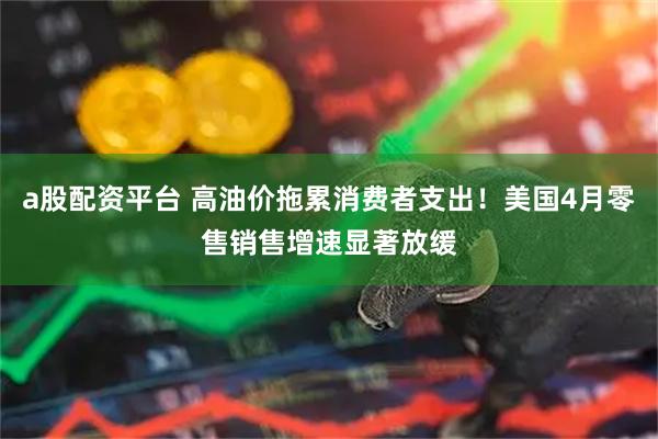 a股配資平臺 高油價拖累消費者支出！美國4月零售銷售增速顯著放緩